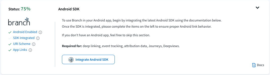 Image of the Android SDK status page. Provides an example of the tasks on the left and how completed tasks are marked with a green checkmark vs a gray checkmark for incomplete tasked. The text reads: Android SDK To use Branch in your Androids app, begin by integrating the latest Android SDK using the documentation below. Once the SDK is integrated, please complete the items on the left to ensure proper Andoird behavior. If you don't have an Android app, feel free to skip this section. Required for: deep linking, event tracking, attribution data, Journeys, Deepviews. 