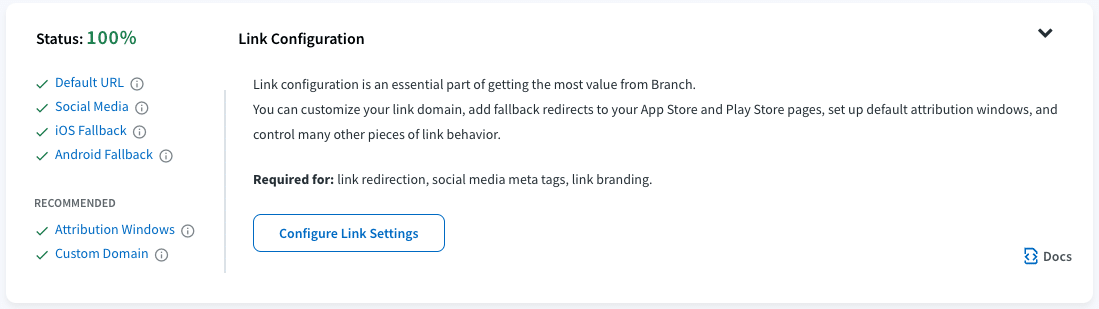 Image of Link Configuration status page. Provides an example of the tasks on the left and how completed tasks are marked with a green checkmark and how, once all tasks have green checkmarks, the status percentage will be 100%. The text reads: Link Configuration Link configuration is an essential part of getting the most value from Branch. You can customize your link domain, add fallback redirects to your App Store and Play Store pages, set up default attribution windows, and control many other pieces of link behavior. Required for: link redirection, social media meta tags, link branding.